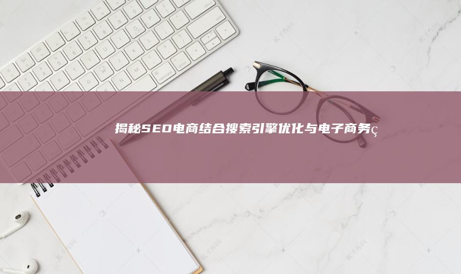 揭秘SEO电商：结合搜索引擎优化与电子商务的实战策略